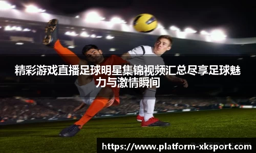 精彩游戏直播足球明星集锦视频汇总尽享足球魅力与激情瞬间