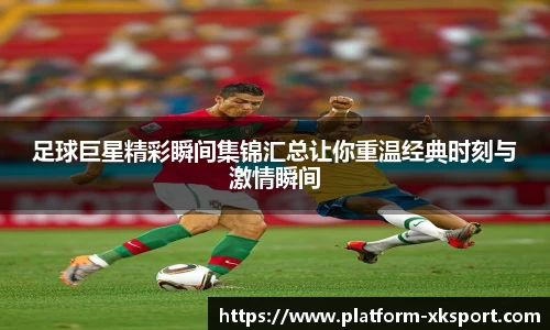 足球巨星精彩瞬间集锦汇总让你重温经典时刻与激情瞬间